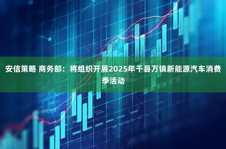 安信策略 商务部：将组织开展2025年千县万镇新能源汽车消费季活动