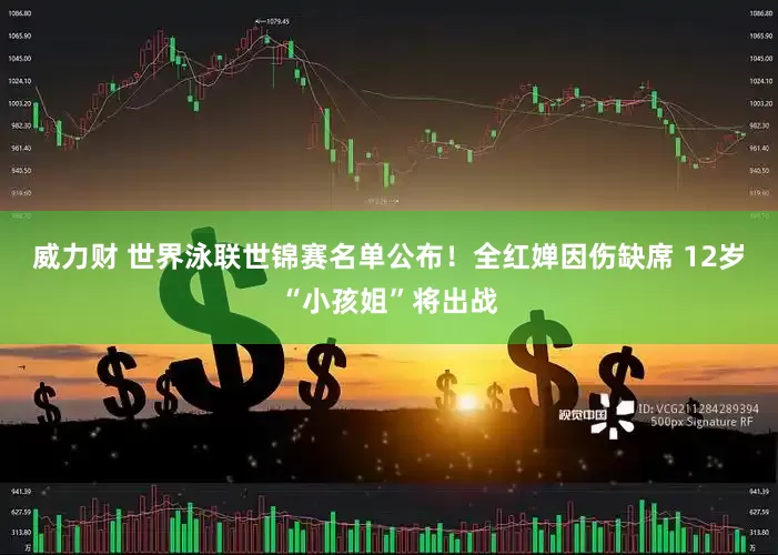 威力财 世界泳联世锦赛名单公布！全红婵因伤缺席 12岁“小孩姐”将出战