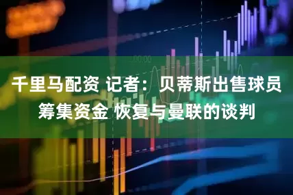千里马配资 记者：贝蒂斯出售球员筹集资金 恢复与曼联的谈判