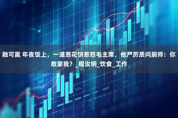 融可赢 年夜饭上，一道葱花饼惹怒毛主席，他严厉质问厨师：你敢蒙我？_程汝明_饮食_工作