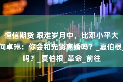 恒信期货 艰难岁月中，比邓小平大5岁的继母问卓琳：你会和先贤离婚吗？_夏伯根_革命_前往