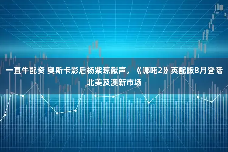 一直牛配资 奥斯卡影后杨紫琼献声，《哪吒2》英配版8月登陆北美及澳新市场