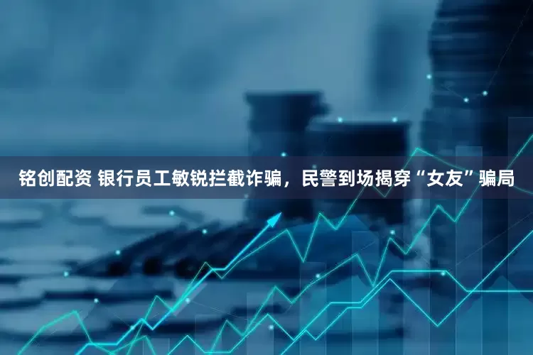 铭创配资 银行员工敏锐拦截诈骗，民警到场揭穿“女友”骗局