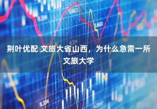 荆叶优配 文旅大省山西，为什么急需一所文旅大学