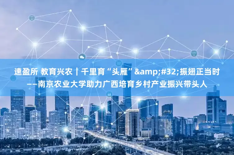 速盈所 教育兴农｜千里育“头雁”&#32;振翅正当时——南京农业大学助力广西培育乡村产业振兴带头人