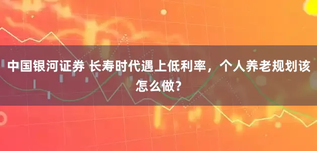 中国银河证券 长寿时代遇上低利率，个人养老规划该怎么做？