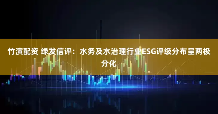 竹演配资 绿发信评：水务及水治理行业ESG评级分布呈两极分化