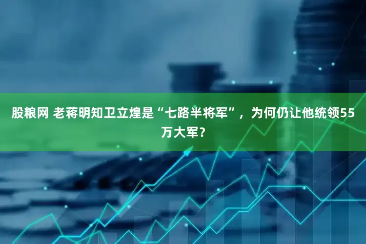 股粮网 老蒋明知卫立煌是“七路半将军”，为何仍让他统领55万大军？