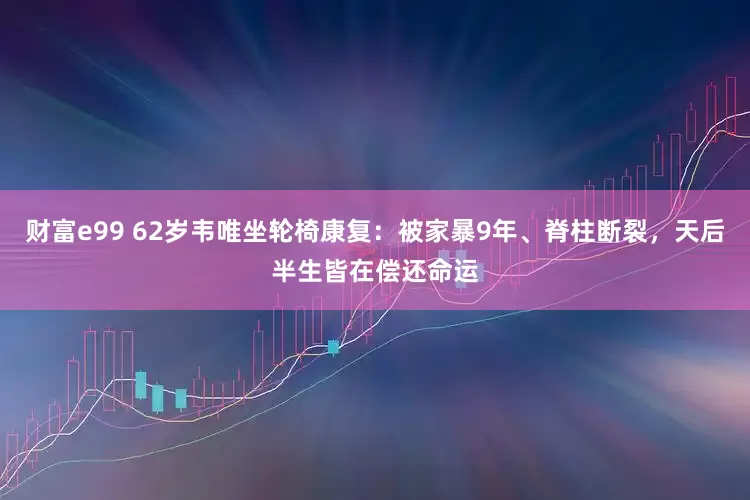 财富e99 62岁韦唯坐轮椅康复：被家暴9年、脊柱断裂，天后半生皆在偿还命运
